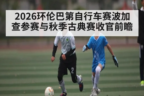 2026环伦巴第自行车赛波加查参赛与秋季古典赛收官前瞻