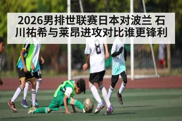 2026男排世联赛日本对波兰 石川祐希与莱昂进攻对比谁更锋利